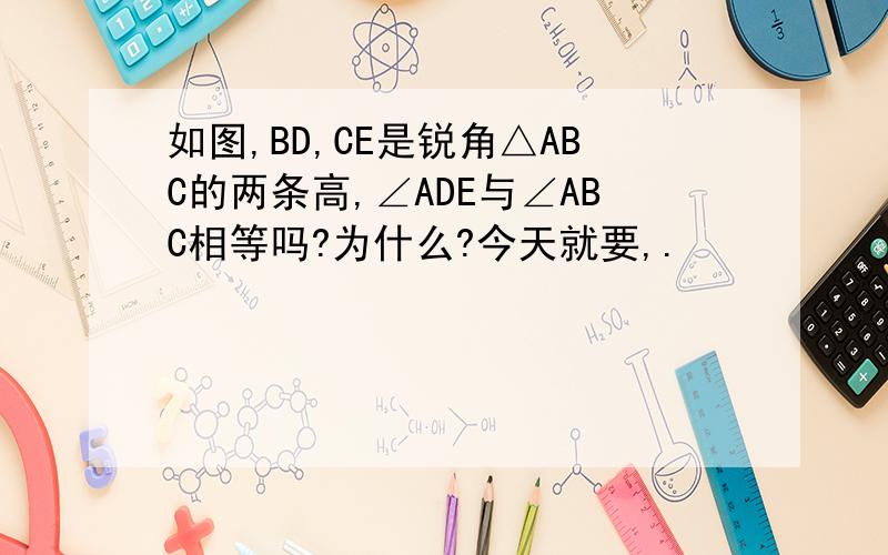 如图,BD,CE是锐角△ABC的两条高,∠ADE与∠ABC相等吗?为什么?今天就要,.