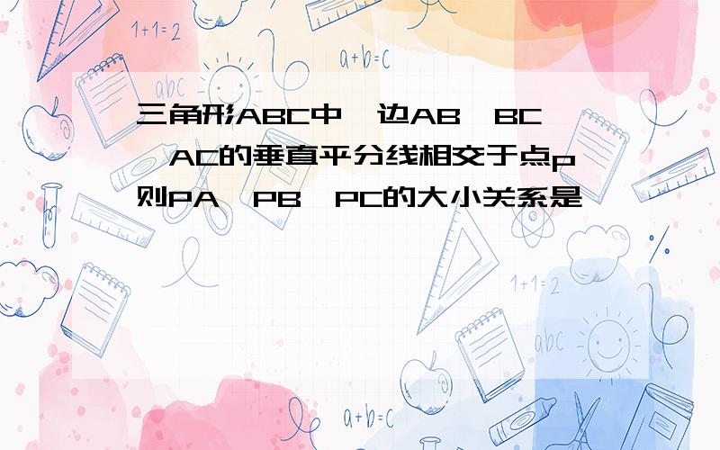 三角形ABC中,边AB,BC,AC的垂直平分线相交于点p则PA,PB,PC的大小关系是