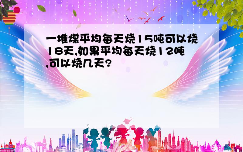 一堆煤平均每天烧15吨可以烧18天,如果平均每天烧12吨,可以烧几天?