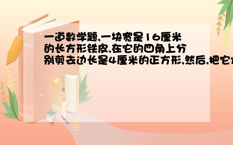 一道数学题,一块宽是16厘米的长方形铁皮,在它的四角上分别剪去边长是4厘米的正方形,然后,把它焊接成一个无盖的长方体盒子,如果这个盒子的容积是768立方厘米.原来这块铁皮的面积是多少