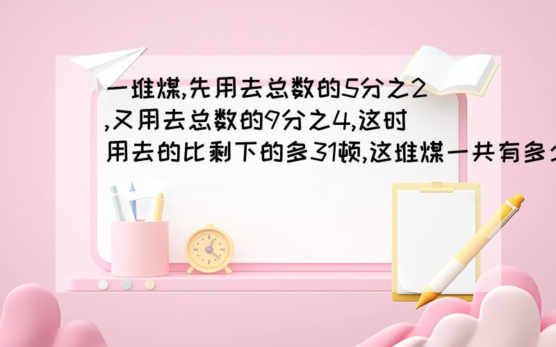 一堆煤,先用去总数的5分之2,又用去总数的9分之4,这时用去的比剩下的多31顿,这堆煤一共有多少顿?用解方程清晰一点,