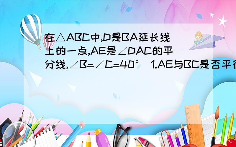 在△ABC中,D是BA延长线上的一点,AE是∠DAC的平分线,∠B=∠C=40° 1.AE与BC是否平行?请说明理由.2.若去掉∠B=∠C=40°这个条件,则AE与BC是否平行?请说明理由.