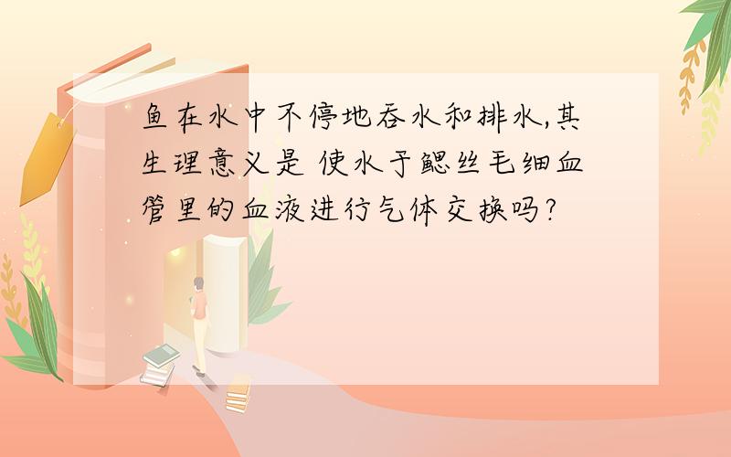 鱼在水中不停地吞水和排水,其生理意义是 使水于鳃丝毛细血管里的血液进行气体交换吗?