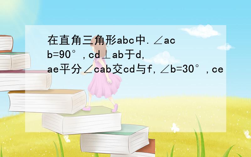 在直角三角形abc中.∠acb=90°,cd⊥ab于d,ae平分∠cab交cd与f,∠b=30°,ce