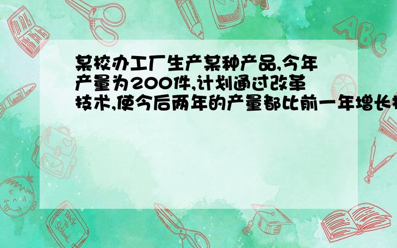 某校办工厂生产某种产品,今年产量为200件,计划通过改革技术,使今后两年的产量都比前一年增长相同的...某校办工厂生产某种产品,今年产量为200件,计划通过改革技术,使今后两年的产量都比