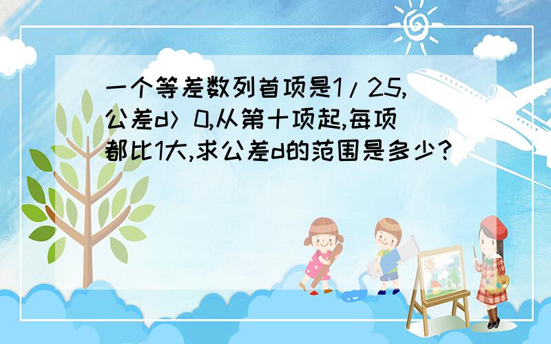 一个等差数列首项是1/25,公差d＞0,从第十项起,每项都比1大,求公差d的范围是多少?