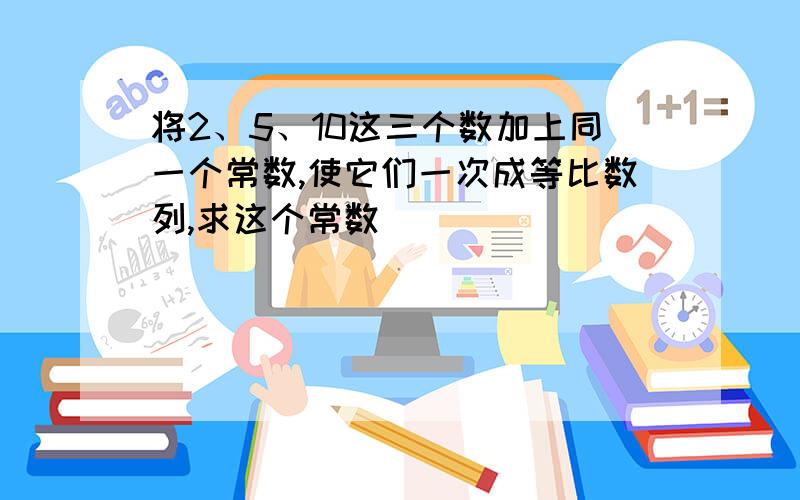 将2、5、10这三个数加上同一个常数,使它们一次成等比数列,求这个常数