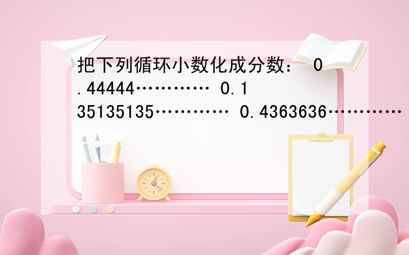 把下列循环小数化成分数： 0.44444………… 0.135135135………… 0.4363636………… 7.8181818…………2.13888……请快啊急用!