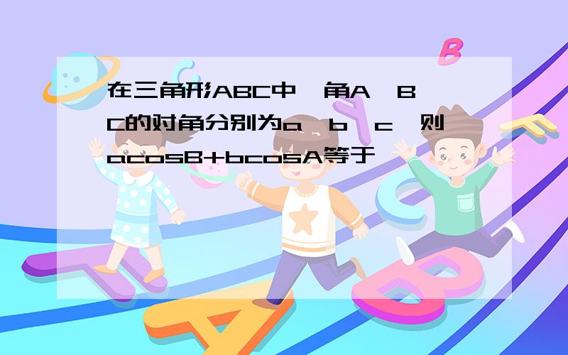 在三角形ABC中,角A,B,C的对角分别为a,b,c,则acosB+bcosA等于