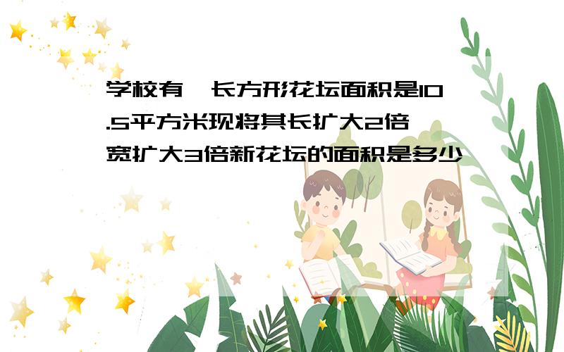 学校有一长方形花坛面积是10.5平方米现将其长扩大2倍、宽扩大3倍新花坛的面积是多少