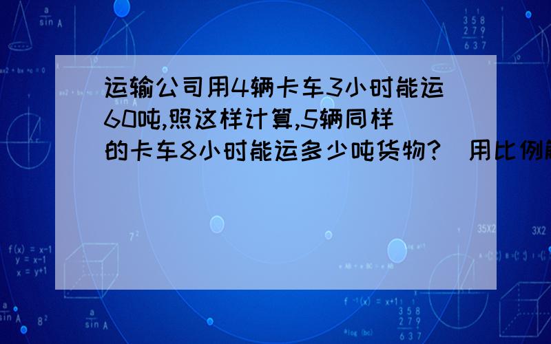 运输公司用4辆卡车3小时能运60吨,照这样计算,5辆同样的卡车8小时能运多少吨货物?（用比例解答）