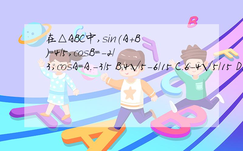 在△ABC中,sin(A+B)=4/5,cosB=-2/3,cosA=A.-3/5 B.4√5-6/15 C.6-4√5/15 D.6+4√5/15