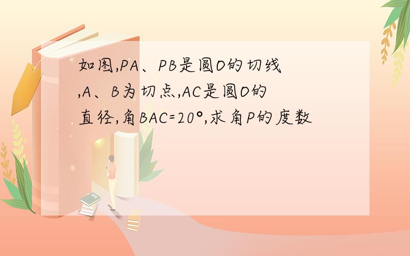 如图,PA、PB是圆O的切线,A、B为切点,AC是圆O的直径,角BAC=20°,求角P的度数