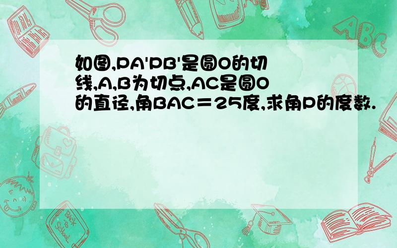 如图,PA'PB'是圆O的切线,A,B为切点,AC是圆O的直径,角BAC＝25度,求角P的度数.