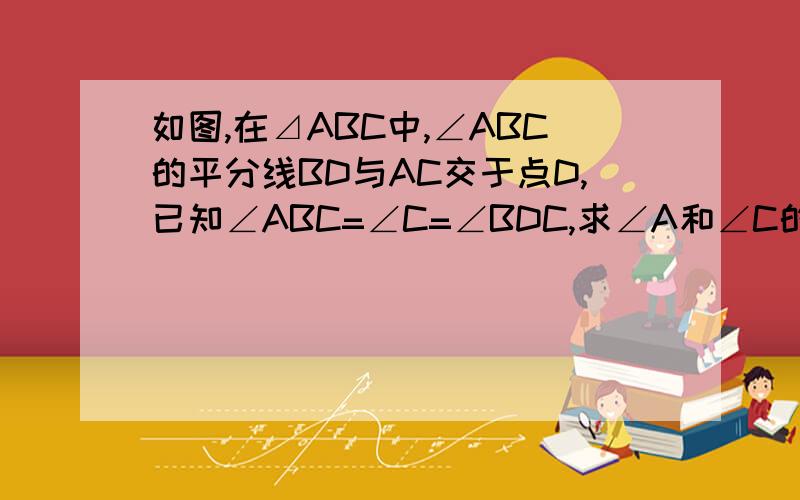 如图,在⊿ABC中,∠ABC的平分线BD与AC交于点D,已知∠ABC=∠C=∠BDC,求∠A和∠C的度数