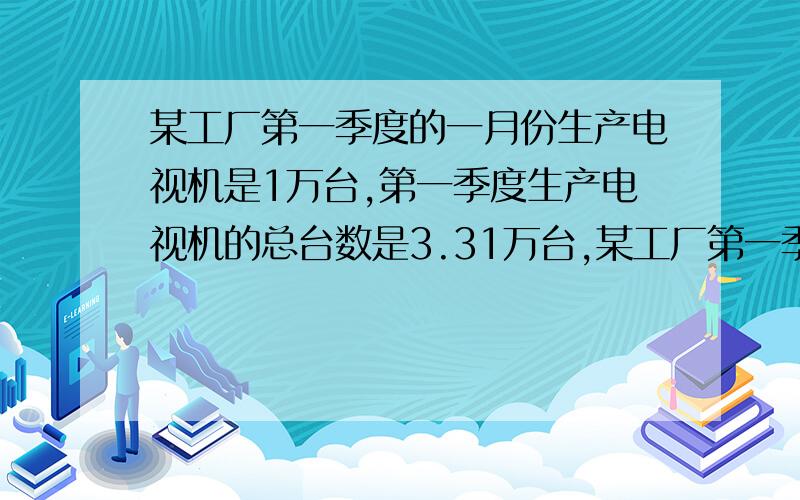 某工厂第一季度的一月份生产电视机是1万台,第一季度生产电视机的总台数是3.31万台,某工厂第一季度的一月份生产电视机1万台,第一季度生产电视机的总台数是3.31万台,求二月,三月生产电视