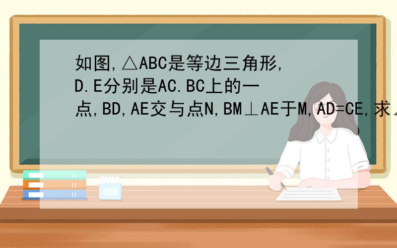 如图,△ABC是等边三角形,D.E分别是AC.BC上的一点,BD,AE交与点N,BM⊥AE于M,AD=CE,求∠NBM如图,△ABC是等边三角形,D.E分别是AC.BC上的一点,BD,AE交与点N,BM⊥AE于M,AD=CE,求证：MN=1/2BN.提问者：【乔亜琀_ （