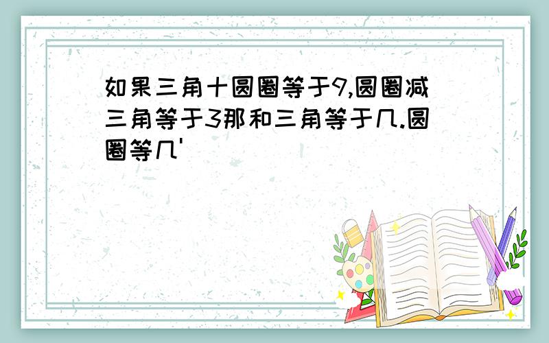 如果三角十圆圈等于9,圆圈减三角等于3那和三角等于几.圆圈等几'