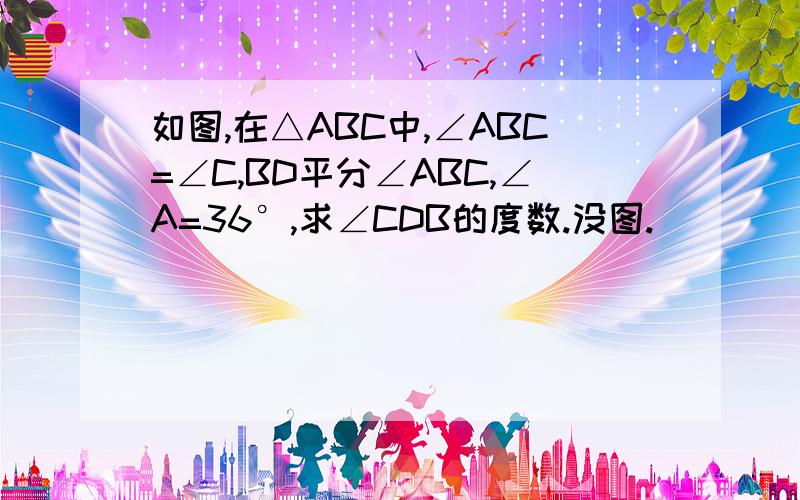 如图,在△ABC中,∠ABC=∠C,BD平分∠ABC,∠A=36°,求∠CDB的度数.没图.