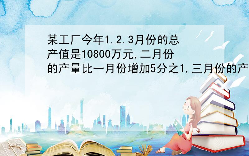 某工厂今年1.2.3月份的总产值是10800万元,二月份的产量比一月份增加5分之1,三月份的产值比二月份增加6份之1,求每个月的产值分别是多少?某电脑公司编写一个大型程序,已经编写了520个模块,