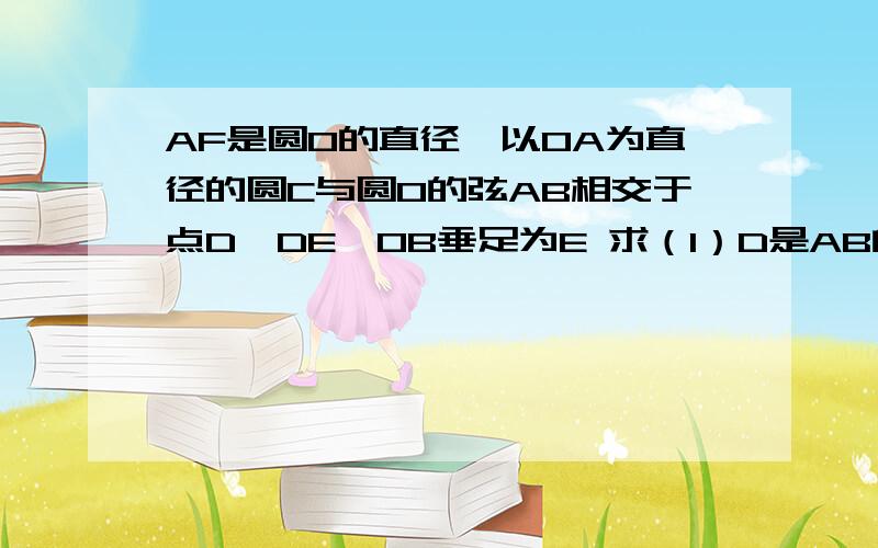 AF是圆O的直径,以OA为直径的圆C与圆O的弦AB相交于点D,DE⊥OB垂足为E 求（1）D是AB的中点（2）DE是圆C的切