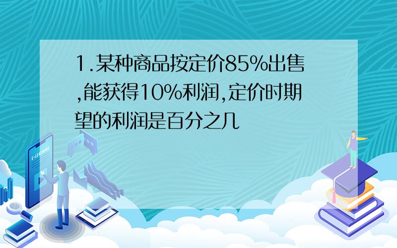 1.某种商品按定价85%出售,能获得10%利润,定价时期望的利润是百分之几