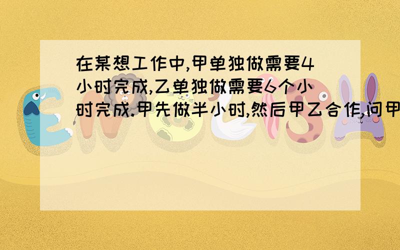 在某想工作中,甲单独做需要4小时完成,乙单独做需要6个小时完成.甲先做半小时,然后甲乙合作,问甲乙合作还要多少小时才能完成工作?方程解.