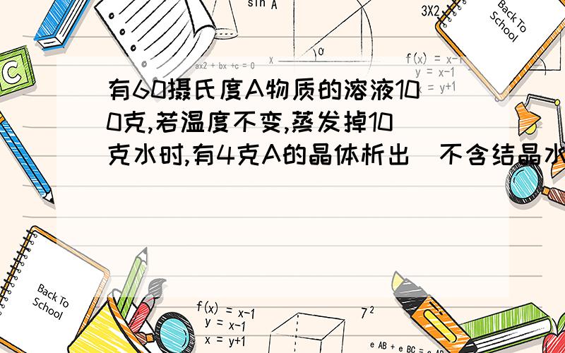 有60摄氏度A物质的溶液100克,若温度不变,蒸发掉10克水时,有4克A的晶体析出(不含结晶水）,再次蒸发掉10克水时,又有6克A的晶体析出,求60摄氏度时A物质的溶解度是多少克.