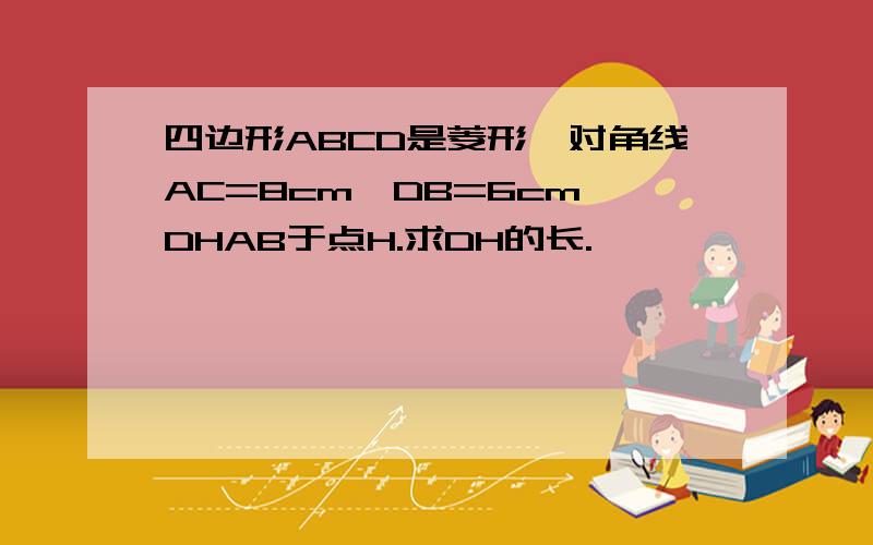 四边形ABCD是菱形,对角线AC=8cm,DB=6cm,DHAB于点H.求DH的长.