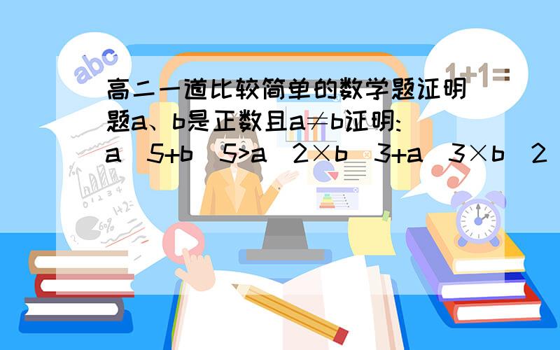 高二一道比较简单的数学题证明题a、b是正数且a≠b证明:a^5+b^5>a^2×b^3+a^3×b^2(a的5次方加上b的5次方 大于 a的2次方乘b的3次方加上a的3次方乘b的2次方）