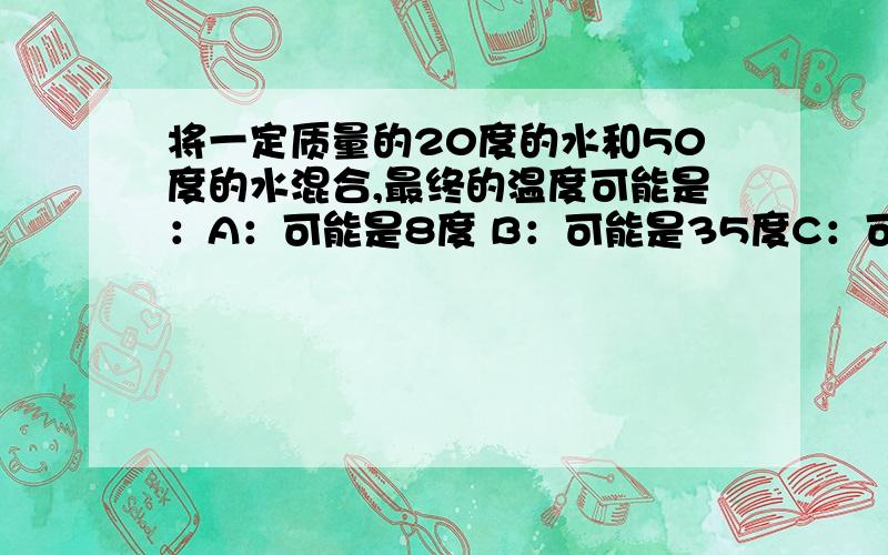 将一定质量的20度的水和50度的水混合,最终的温度可能是：A：可能是8度 B：可能是35度C：可能是55度 D：一定是30度