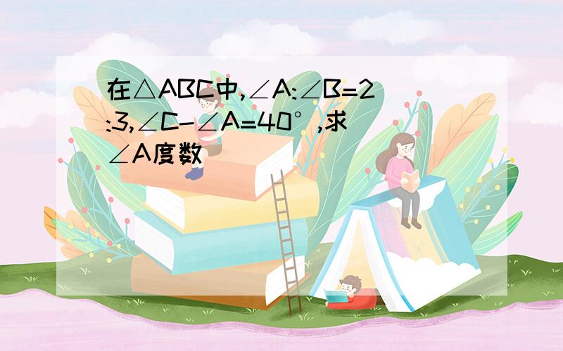 在△ABC中,∠A:∠B=2:3,∠C-∠A=40°,求∠A度数