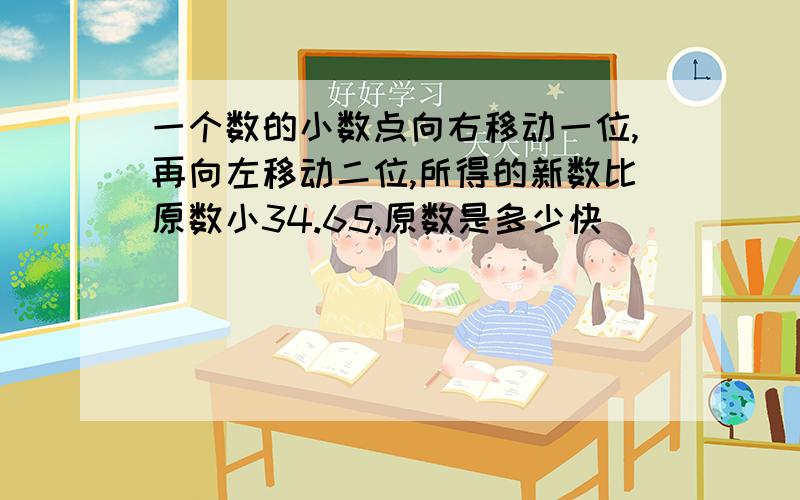 一个数的小数点向右移动一位,再向左移动二位,所得的新数比原数小34.65,原数是多少快