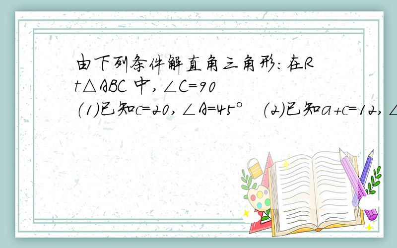 由下列条件解直角三角形:在Rt△ABC 中,∠C=90 （1）已知c=20,∠A=45° （2）已知a+c=12,∠B=60°