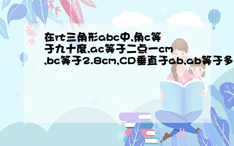 在rt三角形abc中,角c等于九十度,ac等于二点一cm,bc等于2.8cm,CD垂直于ab,ab等于多少厘米,CD等于多少厘米?