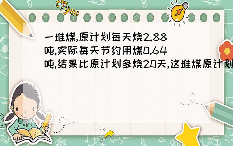 一堆煤,原计划每天烧2.88吨,实际每天节约用煤0.64吨,结果比原计划多烧20天,这堆煤原计划烧多少天?