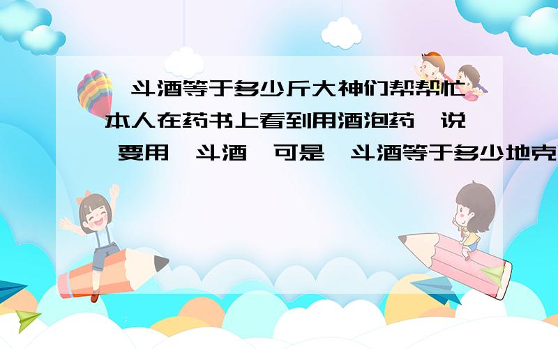 一斗酒等于多少斤大神们帮帮忙本人在药书上看到用酒泡药,说 要用一斗酒,可是一斗酒等于多少地克啊?小可感激不!