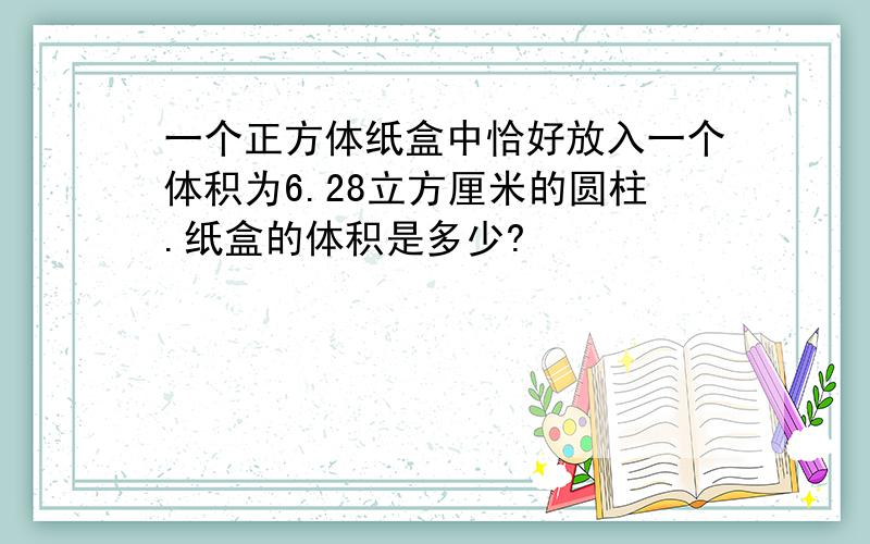 一个正方体纸盒中恰好放入一个体积为6.28立方厘米的圆柱.纸盒的体积是多少?