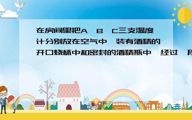 在房间里把A、B、C三支温度计分别放在空气中、装有酒精的开口烧杯中和密封的酒精瓶中,经过一段时在房间里把A、B、C三支温度计分别放在空气中、装有酒精的开口烧杯中和密封的酒精瓶中