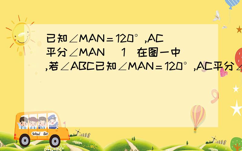 已知∠MAN＝120°,AC平分∠MAN （1）在图一中,若∠ABC已知∠MAN＝120°,AC平分∠MAN                （1）在图一中,若∠ABC＝∠ADC＝90°,求证:AB＋AD＝AC        （2）在图2中,若∠ABC＋∠ADC＝180°,则图1中的结