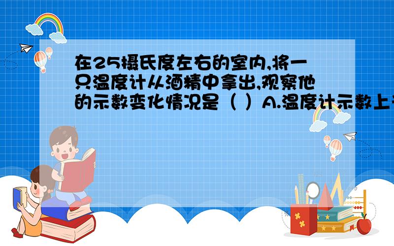 在25摄氏度左右的室内,将一只温度计从酒精中拿出,观察他的示数变化情况是（ ）A.温度计示数上升 B.温度计示数下降C.温度计示数不变 C.示数先下降后上升打错了，是D！