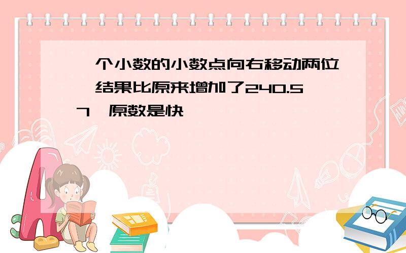 一个小数的小数点向右移动两位,结果比原来增加了240.57,原数是快