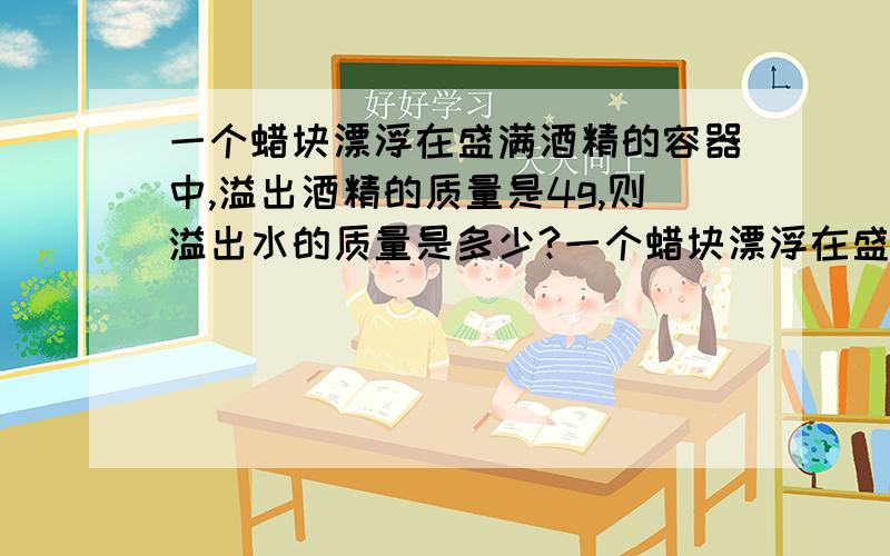 一个蜡块漂浮在盛满酒精的容器中,溢出酒精的质量是4g,则溢出水的质量是多少?一个蜡块漂浮在盛满酒精的容器中,溢出酒精的质量是4g,（F蜡=0.9×1000kg/m3、ρ酒精=0.8×1000kg/m3）,则溢出水的质量