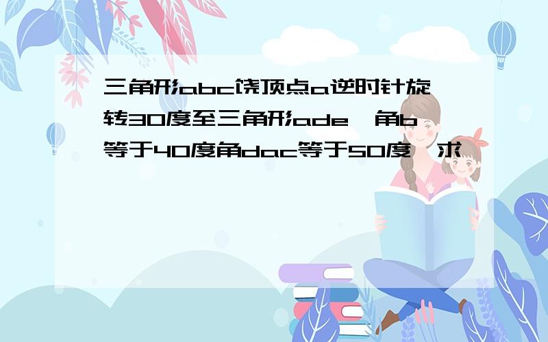 三角形abc饶顶点a逆时针旋转30度至三角形ade,角b等于40度角dac等于50度,求�