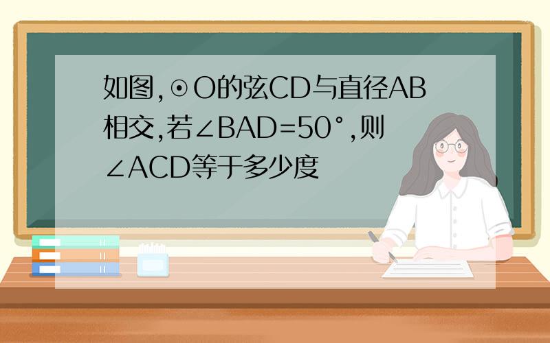 如图,⊙O的弦CD与直径AB相交,若∠BAD=50°,则∠ACD等于多少度