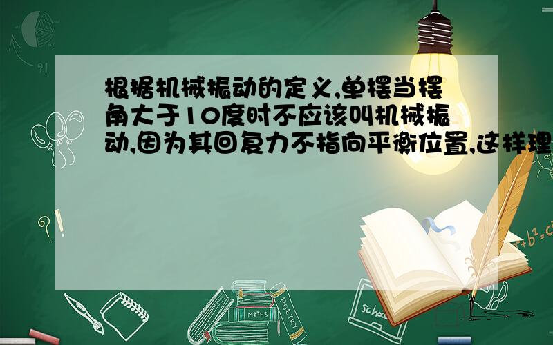 根据机械振动的定义,单摆当摆角大于10度时不应该叫机械振动,因为其回复力不指向平衡位置,这样理解对吗据机械振动的定义,单摆当摆角大于10度时不应该叫机械振动,因为其回复力不指向平