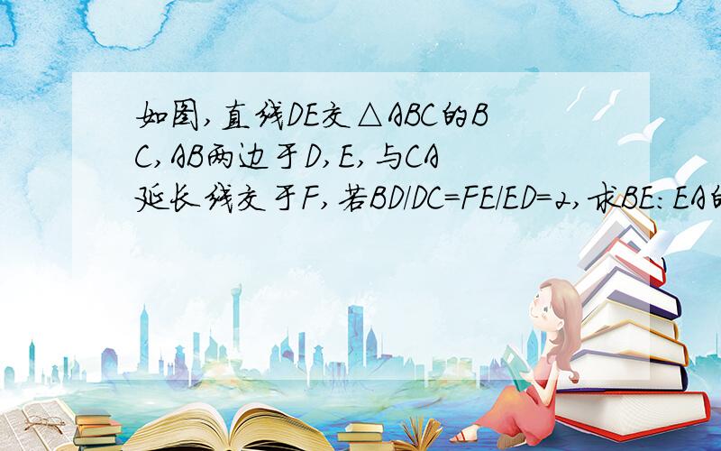 如图,直线DE交△ABC的BC,AB两边于D,E,与CA延长线交于F,若BD/DC=FE/ED=2,求BE:EA的比值.