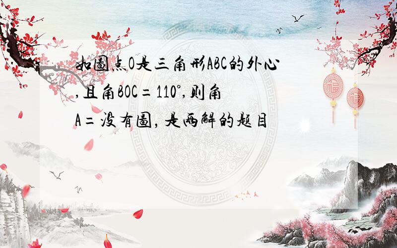 如图点O是三角形ABC的外心,且角BOC=110°,则角A=没有图，是两解的题目