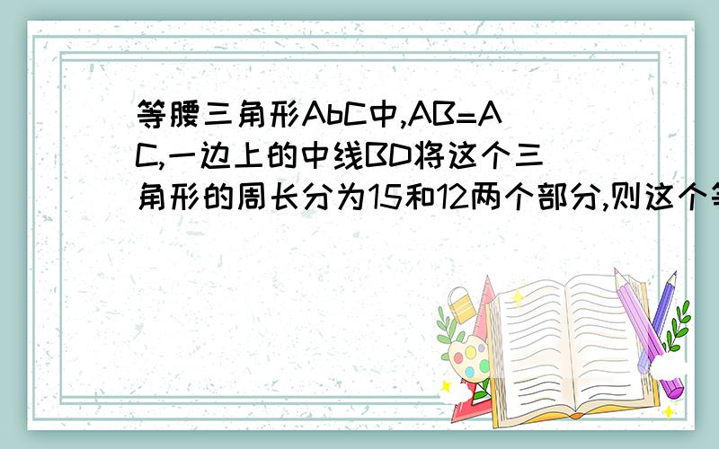 等腰三角形AbC中,AB=AC,一边上的中线BD将这个三角形的周长分为15和12两个部分,则这个等腰三角形的底边长偶太笨了,望大侠相助没人回答啊5555555555