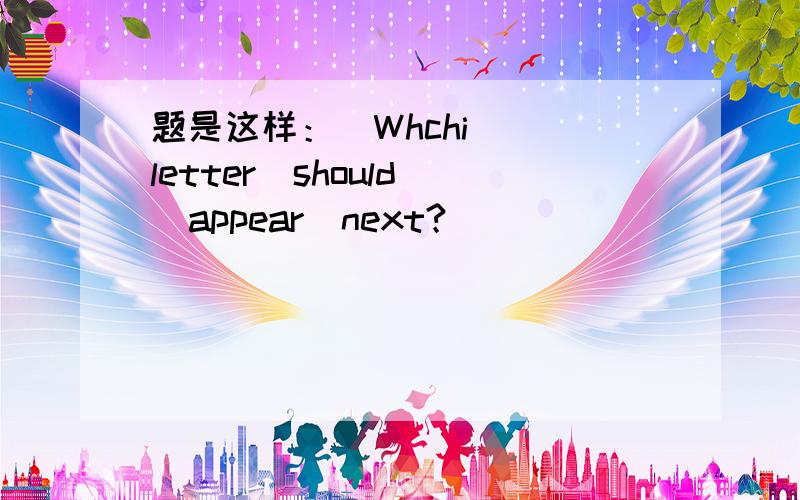 题是这样：  Whchi  letter  should  appear  next?_________________  Z    X      U        Q          L            ?就是这道题,请大家帮帮我解开,请火速!